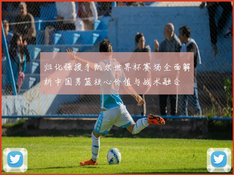 归化强援李凯尔世界杯赛场全面解析中国男篮核心价值与战术融合
