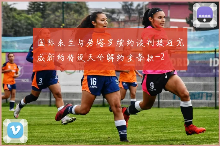 国际米兰与劳塔罗续约谈判接近完成新约将设天价解约金条款