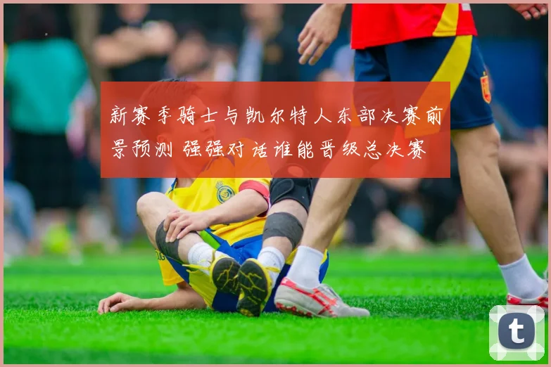 新赛季骑士与凯尔特人东部决赛前景预测 强强对话谁能晋级总决赛