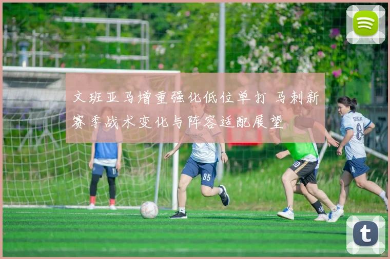 文班亚马增重强化低位单打 马刺新赛季战术变化与阵容适配展望