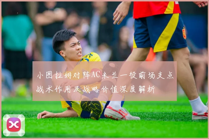 小图拉姆对阵AC米兰一役前场支点战术作用及战略价值深度解析