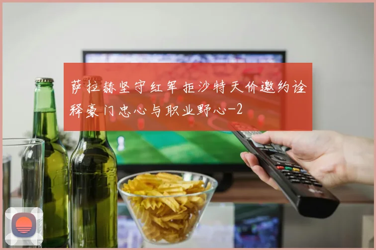 萨拉赫坚守红军拒沙特天价邀约诠释豪门忠心与职业野心