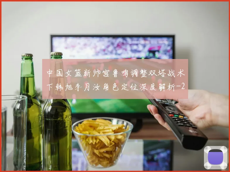 中国女篮新帅宫鲁鸣调整双塔战术下韩旭李月汝角色定位深度解析