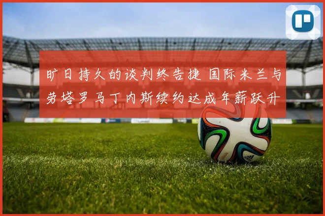 旷日持久的谈判终告捷 国际米兰与劳塔罗马丁内斯续约达成年薪跃升至千万欧元 梅阿查见证新王者加冕