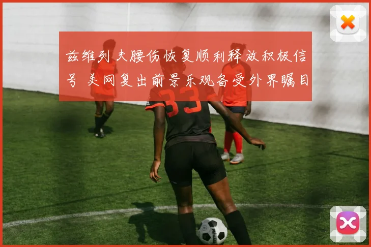 兹维列夫腰伤恢复顺利释放积极信号 美网复出前景乐观备受外界瞩目