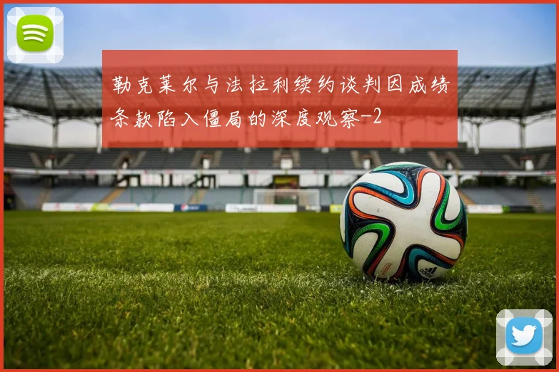 勒克莱尔与法拉利续约谈判因成绩条款陷入僵局的深度观察