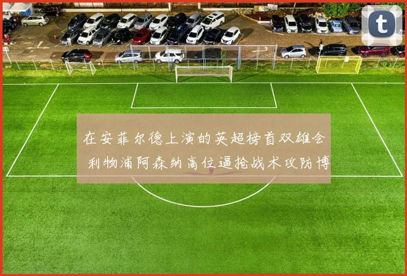 在安菲尔德上演的英超榜首双雄会 利物浦阿森纳高位逼抢战术攻防博弈与成败深度研究