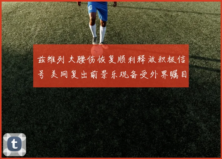 兹维列夫腰伤恢复顺利释放积极信号 美网复出前景乐观备受外界瞩目