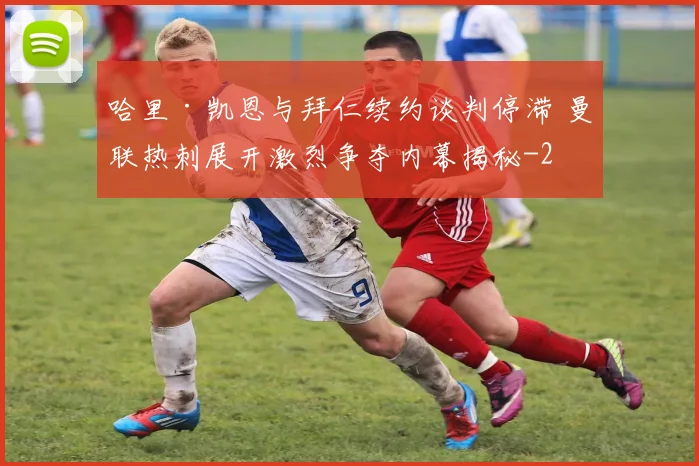 哈里·凯恩与拜仁续约谈判停滞 曼联热刺展开激烈争夺内幕揭秘