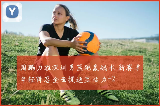 周鹏力推深圳男篮跑轰战术 新赛季年轻阵容全面提速显活力