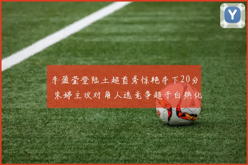 李盈莹登陆土超首秀惊艳夺下20分 朱婷主攻对角人选竞争趋于白热化