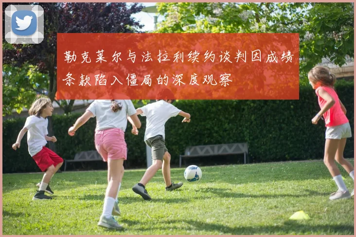 勒克莱尔与法拉利续约谈判因成绩条款陷入僵局的深度观察