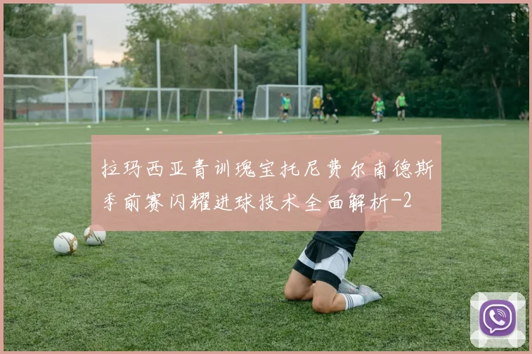 拉玛西亚青训瑰宝托尼费尔南德斯季前赛闪耀进球技术全面解析