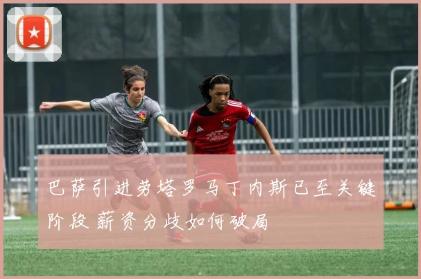 巴萨引进劳塔罗马丁内斯已至关键阶段 薪资分歧如何破局