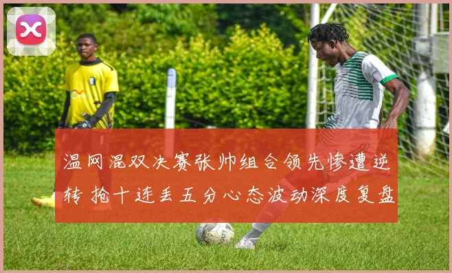 温网混双决赛张帅组合领先惨遭逆转 抢十连丢五分心态波动深度复盘