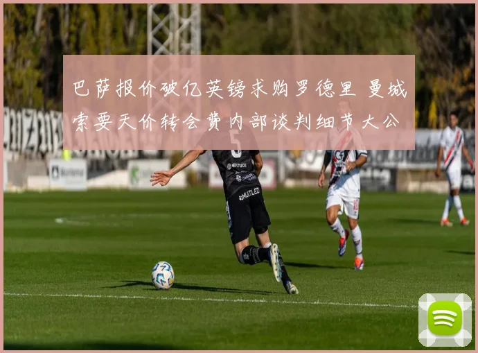 巴萨报价破亿英镑求购罗德里 曼城索要天价转会费内部谈判细节大公开