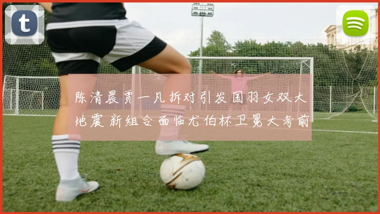 陈清晨贾一凡拆对引发国羽女双大地震 新组合面临尤伯杯卫冕大考前景分析