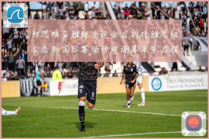 郑思维黄雅琼全运会后拆对雅思组合告别国际赛场传奇谢幕未来启程