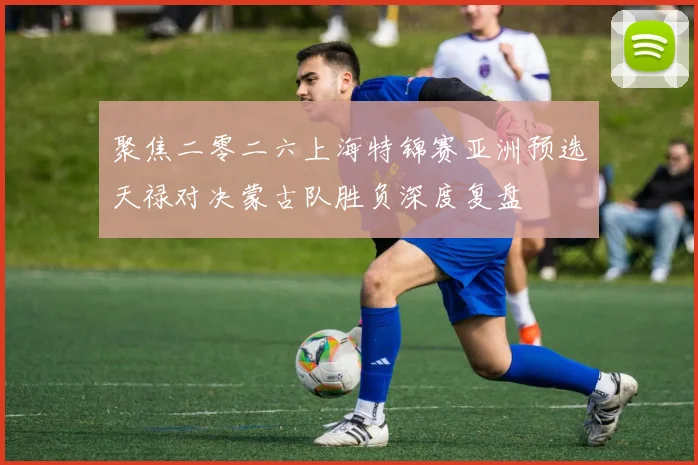 聚焦二零二六上海特锦赛亚洲预选天禄对决蒙古队胜负深度复盘