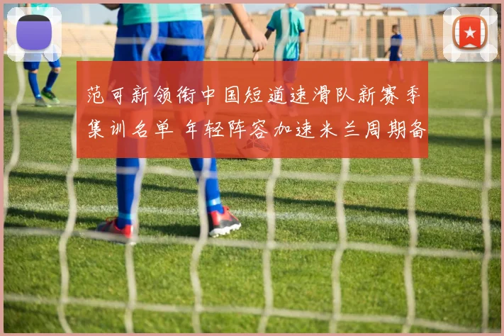 范可新领衔中国短道速滑队新赛季集训名单 年轻阵容加速米兰周期备战