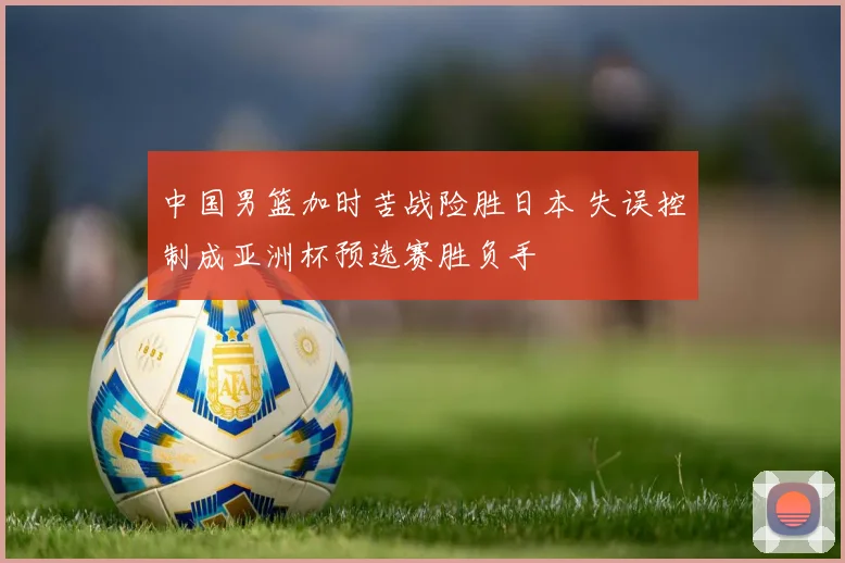 中国男篮加时苦战险胜日本 失误控制成亚洲杯预选赛胜负手