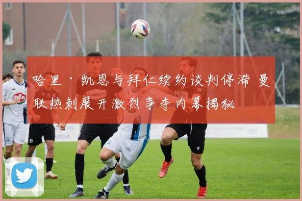 哈里·凯恩与拜仁续约谈判停滞 曼联热刺展开激烈争夺内幕揭秘