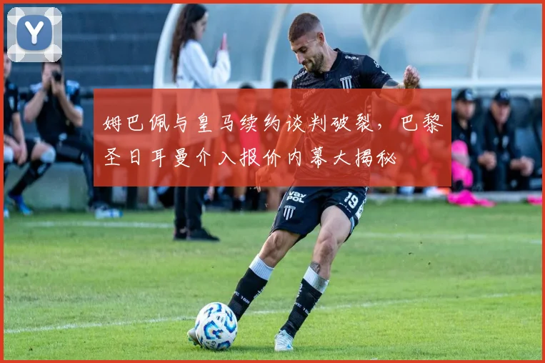 姆巴佩与皇马续约谈判破裂，巴黎圣日耳曼介入报价内幕大揭秘