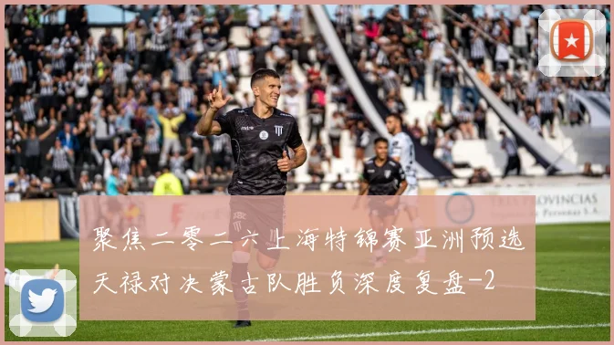 聚焦二零二六上海特锦赛亚洲预选天禄对决蒙古队胜负深度复盘