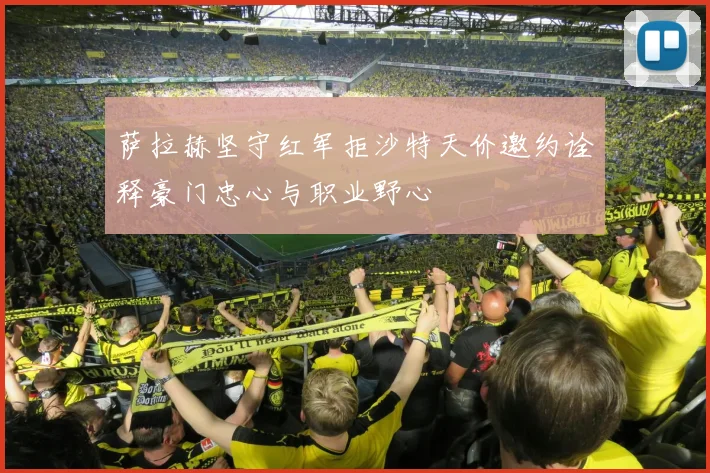 萨拉赫坚守红军拒沙特天价邀约诠释豪门忠心与职业野心