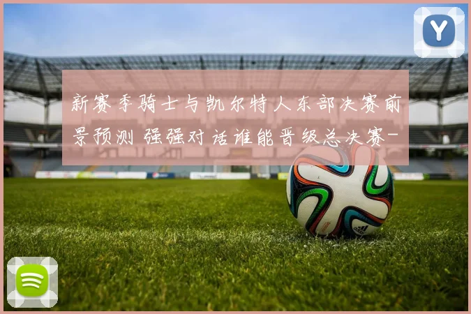 新赛季骑士与凯尔特人东部决赛前景预测 强强对话谁能晋级总决赛