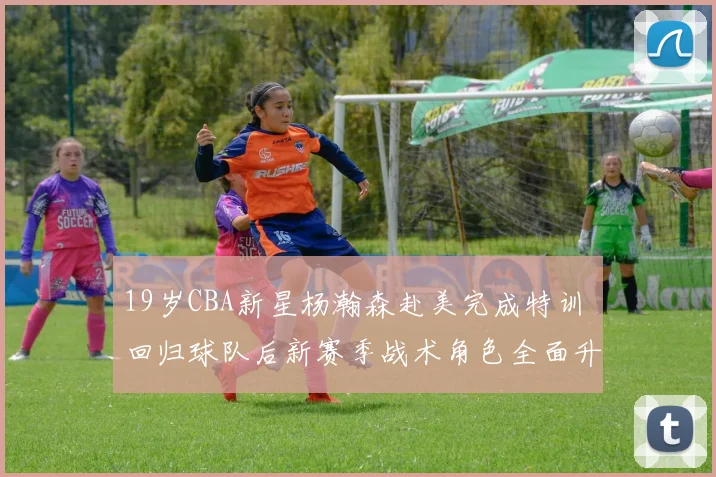 19岁CBA新星杨瀚森赴美完成特训 回归球队后新赛季战术角色全面升级