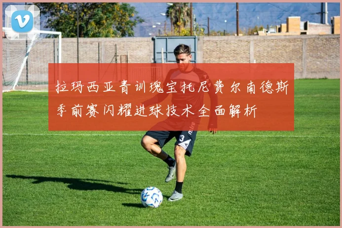 拉玛西亚青训瑰宝托尼费尔南德斯季前赛闪耀进球技术全面解析