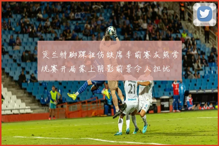 莫兰特脚踝扭伤缺席季前赛灰熊常规赛开局蒙上阴影前景令人担忧