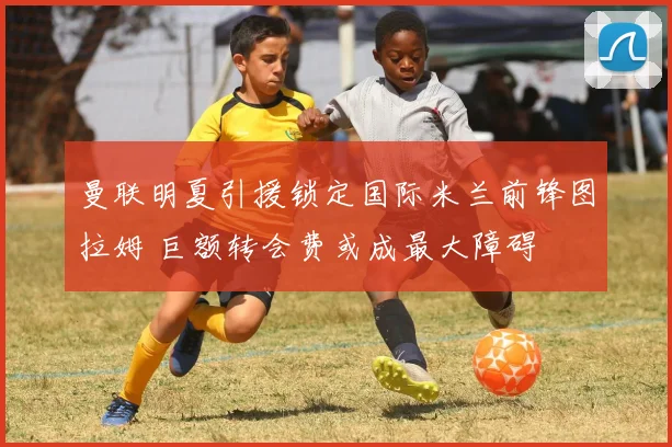 曼联明夏引援锁定国际米兰前锋图拉姆 巨额转会费或成最大障碍