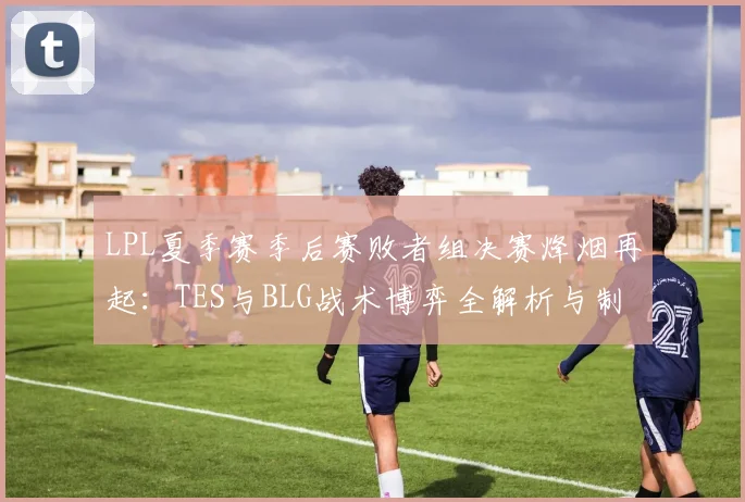 LPL夏季赛季后赛败者组决赛烽烟再起：TES与BLG战术博弈全解析与制胜之道