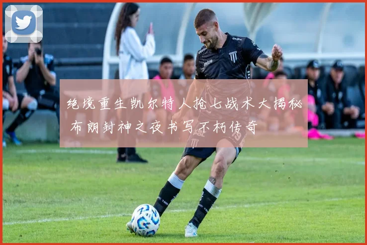 绝境重生凯尔特人抢七战术大揭秘 布朗封神之夜书写不朽传奇
