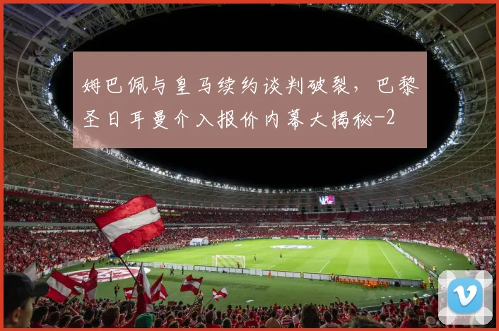 姆巴佩与皇马续约谈判破裂，巴黎圣日耳曼介入报价内幕大揭秘