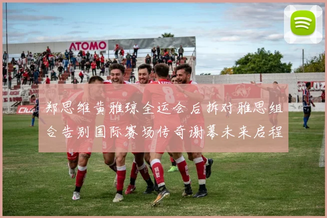 郑思维黄雅琼全运会后拆对雅思组合告别国际赛场传奇谢幕未来启程