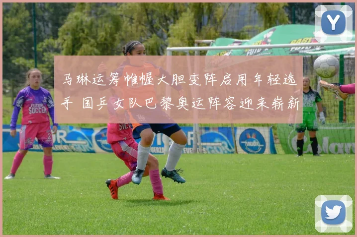 马琳运筹帷幄大胆变阵启用年轻选手 国乒女队巴黎奥运阵容迎来崭新调整