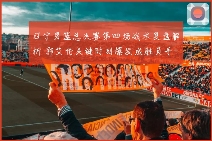 辽宁男篮总决赛第四场战术复盘解析 郭艾伦关键时刻爆发成胜负手