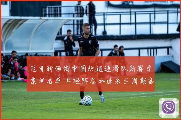 范可新领衔中国短道速滑队新赛季集训名单 年轻阵容加速米兰周期备战