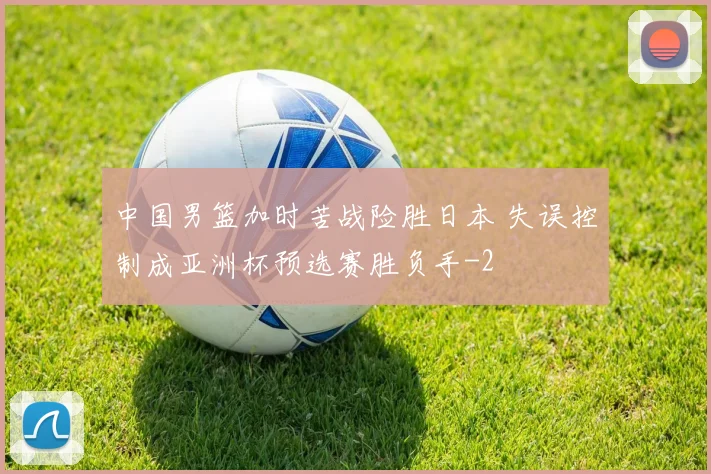 中国男篮加时苦战险胜日本 失误控制成亚洲杯预选赛胜负手