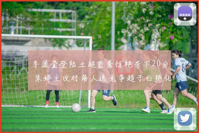 李盈莹登陆土超首秀惊艳夺下20分 朱婷主攻对角人选竞争趋于白热化