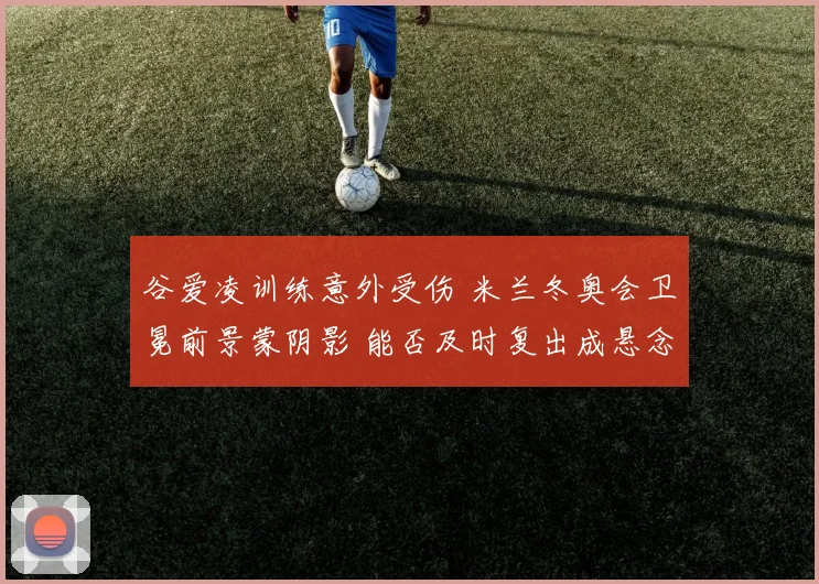 谷爱凌训练意外受伤 米兰冬奥会卫冕前景蒙阴影 能否及时复出成悬念