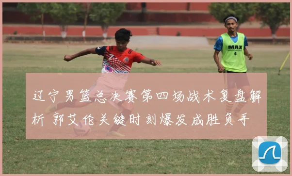辽宁男篮总决赛第四场战术复盘解析 郭艾伦关键时刻爆发成胜负手