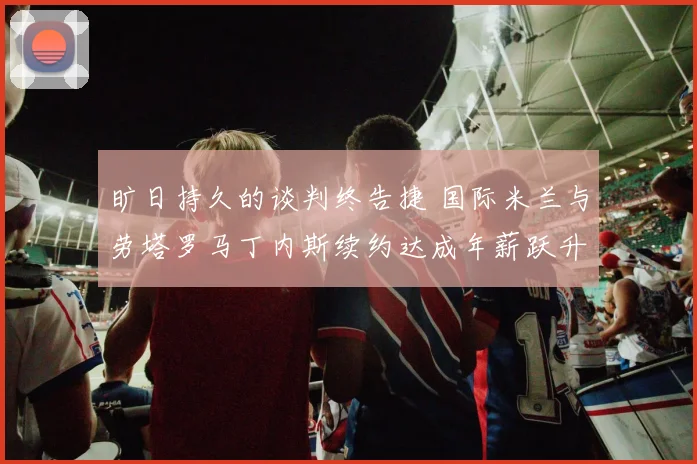 旷日持久的谈判终告捷 国际米兰与劳塔罗马丁内斯续约达成年薪跃升至千万欧元 梅阿查见证新王者加冕